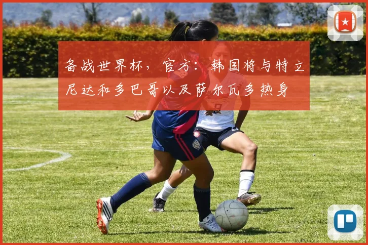 备战世界杯，官方：韩国将与特立尼达和多巴哥以及萨尔瓦多热身