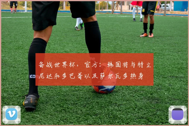 备战世界杯，官方：韩国将与特立尼达和多巴哥以及萨尔瓦多热身