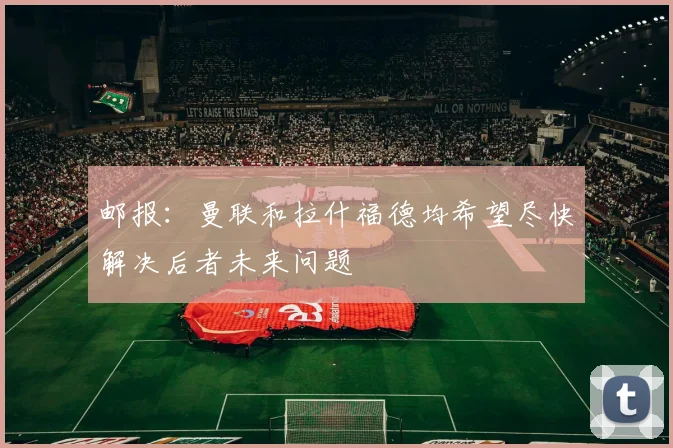 邮报：曼联和拉什福德均希望尽快解决后者未来问题