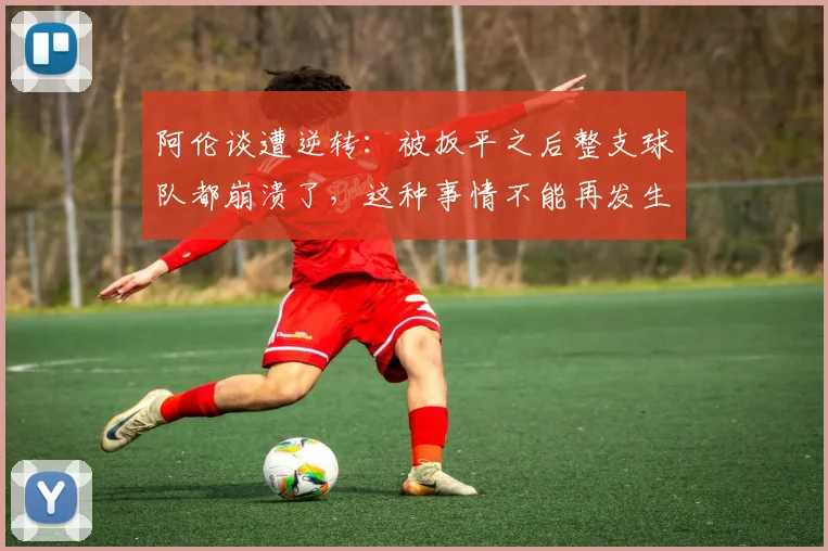 阿伦谈遭逆转：被扳平之后整支球队都崩溃了，这种事情不能再发生