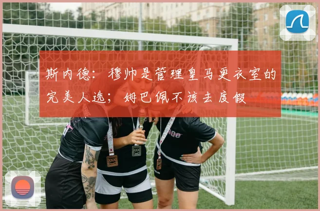 斯内德：穆帅是管理皇马更衣室的完美人选；姆巴佩不该去度假